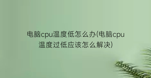 电脑cpu温度低怎么办(电脑cpu温度过低应该怎么解决)