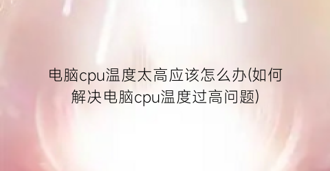 电脑cpu温度太高应该怎么办(如何解决电脑cpu温度过高问题)