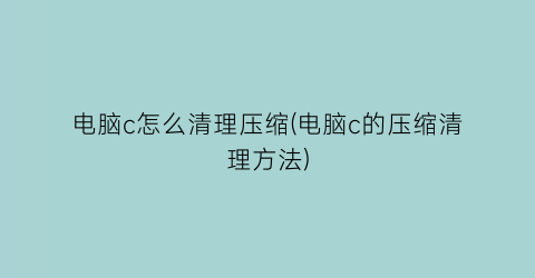 电脑c怎么清理压缩(电脑c的压缩清理方法)