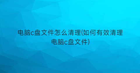 电脑c盘文件怎么清理(如何有效清理电脑c盘文件)