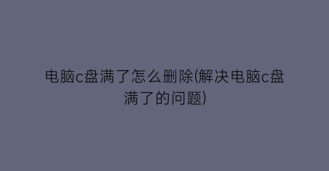 “电脑c盘满了怎么删除(解决电脑c盘满了的问题)