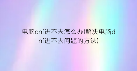 电脑dnf进不去怎么办(解决电脑dnf进不去问题的方法)