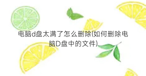 电脑d盘太满了怎么删除(如何删除电脑D盘中的文件)