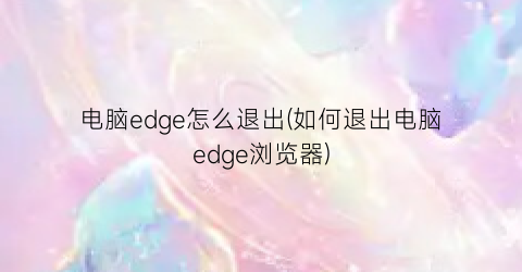 电脑edge怎么退出(如何退出电脑edge浏览器)