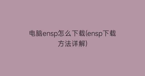 “电脑ensp怎么下载(ensp下载方法详解)