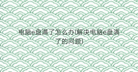 电脑e盘满了怎么办(解决电脑e盘满了的问题)