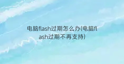 “电脑flash过期怎么办(电脑flash过期不再支持)