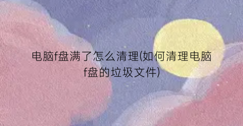 电脑f盘满了怎么清理(如何清理电脑f盘的垃圾文件)