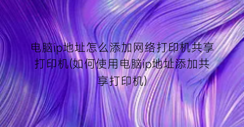 电脑ip地址怎么添加网络打印机共享打印机(如何使用电脑ip地址添加共享打印机)