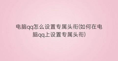 电脑qq怎么设置专属头衔(如何在电脑qq上设置专属头衔)