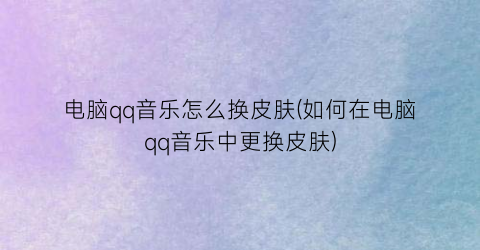 “电脑qq音乐怎么换皮肤(如何在电脑qq音乐中更换皮肤)