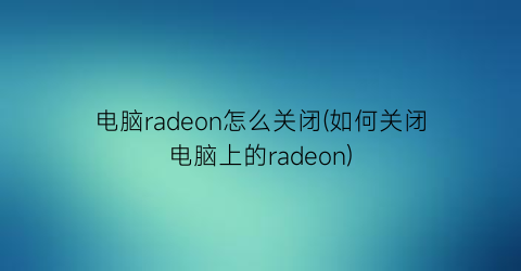 电脑radeon怎么关闭(如何关闭电脑上的radeon)