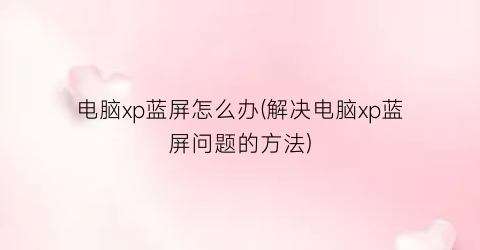 “电脑xp蓝屏怎么办(解决电脑xp蓝屏问题的方法)