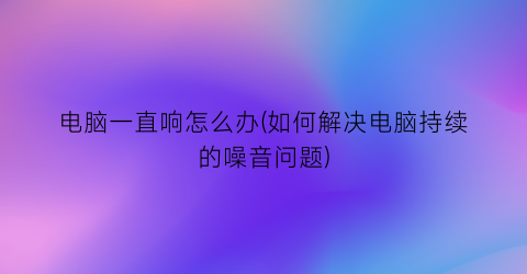 “电脑一直响怎么办(如何解决电脑持续的噪音问题)