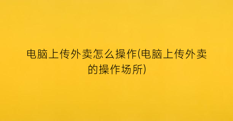 电脑上传外卖怎么操作(电脑上传外卖的操作场所)