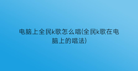 “电脑上全民k歌怎么唱(全民k歌在电脑上的唱法)