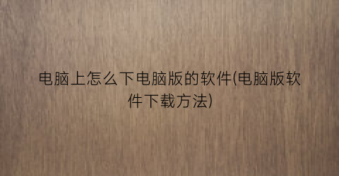“电脑上怎么下电脑版的软件(电脑版软件下载方法)