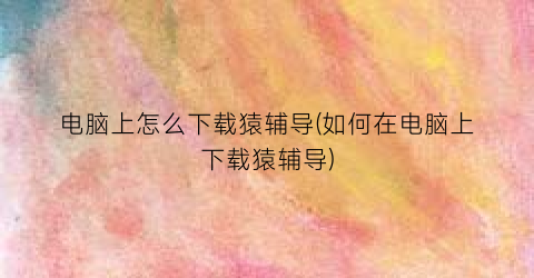 电脑上怎么下载猿辅导(如何在电脑上下载猿辅导)