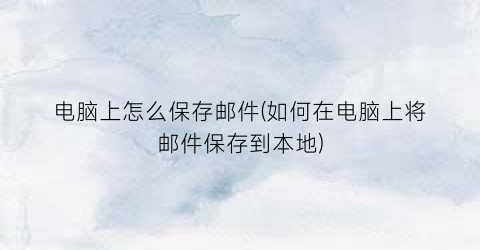 “电脑上怎么保存邮件(如何在电脑上将邮件保存到本地)