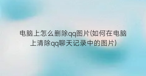 “电脑上怎么删除qq图片(如何在电脑上清除qq聊天记录中的图片)