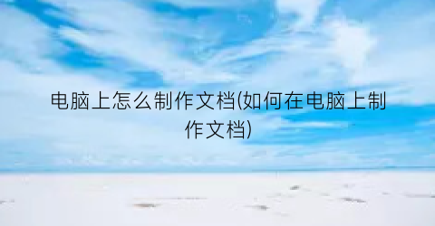 电脑上怎么制作文档(如何在电脑上制作文档)