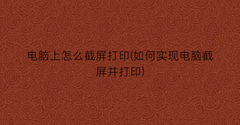 电脑上怎么截屏打印(如何实现电脑截屏并打印)