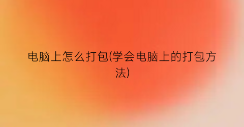 “电脑上怎么打包(学会电脑上的打包方法)