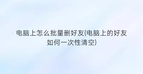 电脑上怎么批量删好友(电脑上的好友如何一次性清空)