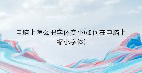 电脑上怎么把字体变小(如何在电脑上缩小字体)