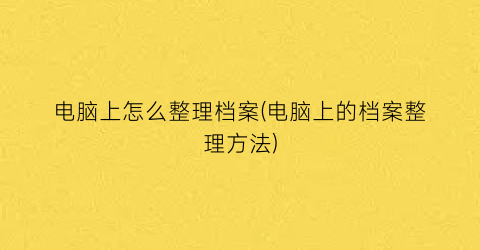 电脑上怎么整理档案(电脑上的档案整理方法)