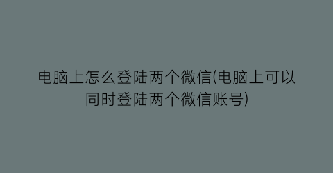 “电脑上怎么登陆两个微信(电脑上可以同时登陆两个微信账号)