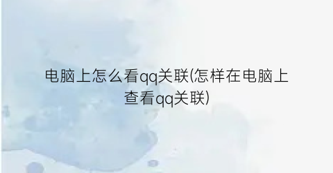 电脑上怎么看qq关联(怎样在电脑上查看qq关联)