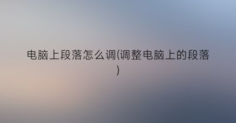 电脑上段落怎么调(调整电脑上的段落)