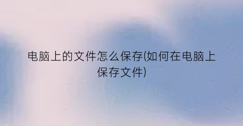 电脑上的文件怎么保存(如何在电脑上保存文件)