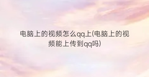 电脑上的视频怎么qq上(电脑上的视频能上传到qq吗)