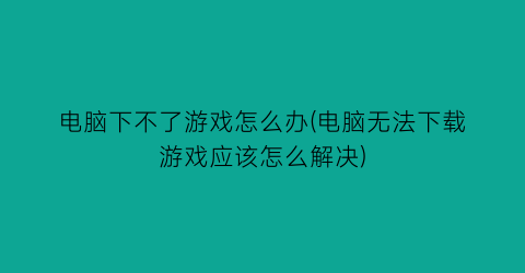 电脑下不了游戏怎么办(电脑无法下载游戏应该怎么解决)