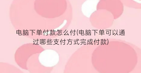 电脑下单付款怎么付(电脑下单可以通过哪些支付方式完成付款)