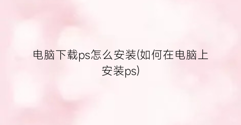 电脑下载ps怎么安装(如何在电脑上安装ps)