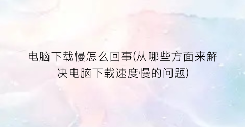“电脑下载慢怎么回事(从哪些方面来解决电脑下载速度慢的问题)