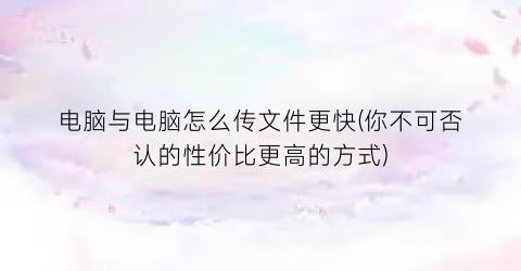 “电脑与电脑怎么传文件更快(你不可否认的性价比更高的方式)