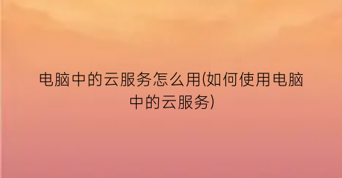 电脑中的云服务怎么用(如何使用电脑中的云服务)