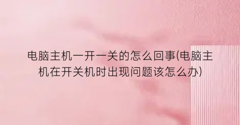 “电脑主机一开一关的怎么回事(电脑主机在开关机时出现问题该怎么办)