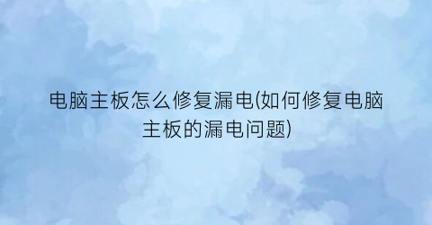 “电脑主板怎么修复漏电(如何修复电脑主板的漏电问题)