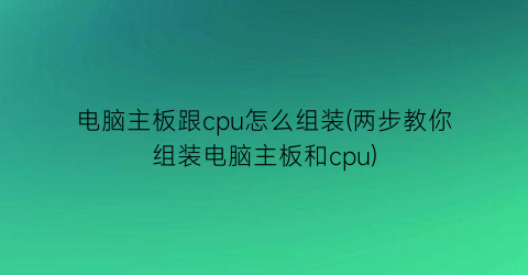 电脑主板跟cpu怎么组装(两步教你组装电脑主板和cpu)