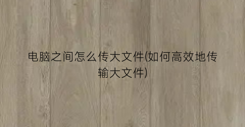 电脑之间怎么传大文件(如何高效地传输大文件)