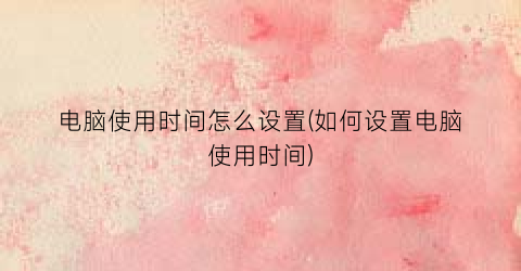 电脑使用时间怎么设置(如何设置电脑使用时间)