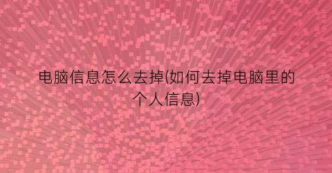 “电脑信息怎么去掉(如何去掉电脑里的个人信息)