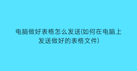 电脑做好表格怎么发送(如何在电脑上发送做好的表格文件)