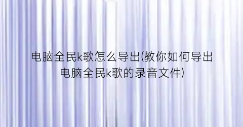 电脑全民k歌怎么导出(教你如何导出电脑全民k歌的录音文件)