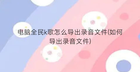 电脑全民k歌怎么导出录音文件(如何导出录音文件)